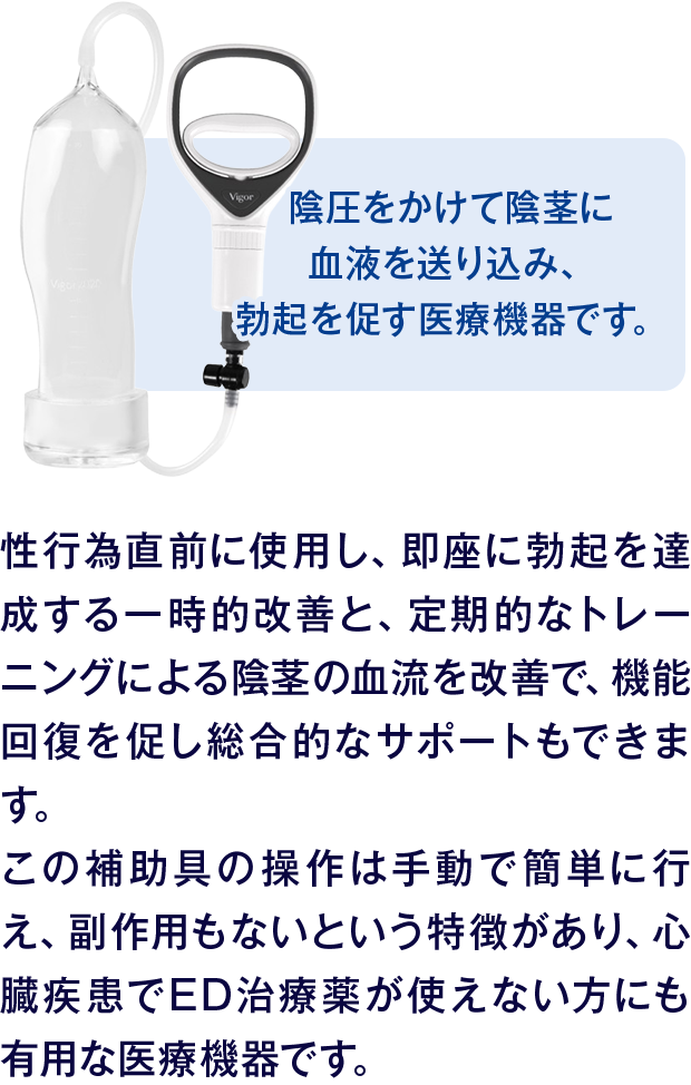 陰圧をかけて陰茎に血液を送り込み、勃起を促す医療機器です。｜性行為直前に使用し、即座に勃起を達成する一時的改善と、定期的なトレーニングによる陰茎の血流を改善で、機能回復を促し総合的なサポートもできます。この補助具の操作は手動で簡単に行え、副作用もないという特徴があり、心臓疾患でED治療薬が使えない方にも有用な医療機器です。