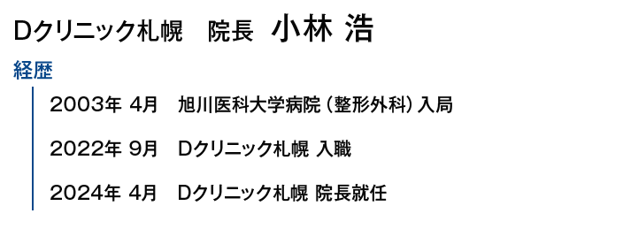 Dクリニック札幌院長 小林 浩｜【経歴】2003年4月 旭川医科大学病院（整形外科）入局/2022年9月 Dクリニック札幌 入職/2024年4月 Dクリニック札幌 院長就任