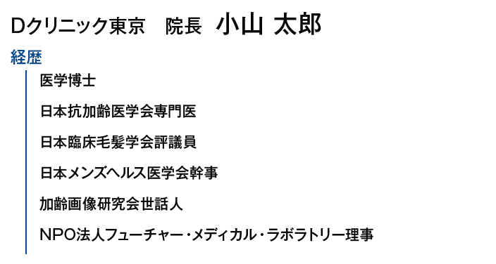 Dクリニック東京院長 小山 太郎｜【経歴】医学博士/日本抗加齢医学会専門医/日本臨床毛髪学会評議員/日本メンズヘルス医学会幹事/加齢画像研究会世話人/NPO法人フューチャー・メディカル・ラボラトリー理事