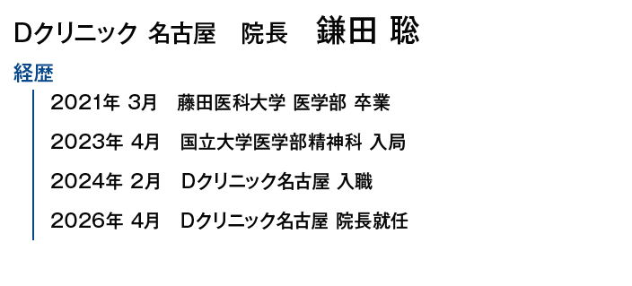 Dクリニック名古屋院長 鎌田 聡｜【経歴】2021年3月 藤田医科大学 医学部 卒業/2023年4月 国立大学医学部精神科 入局/2024年2月 Dクリニック名古屋 入職/2026年4月 Dクリニック名古屋 院長就任