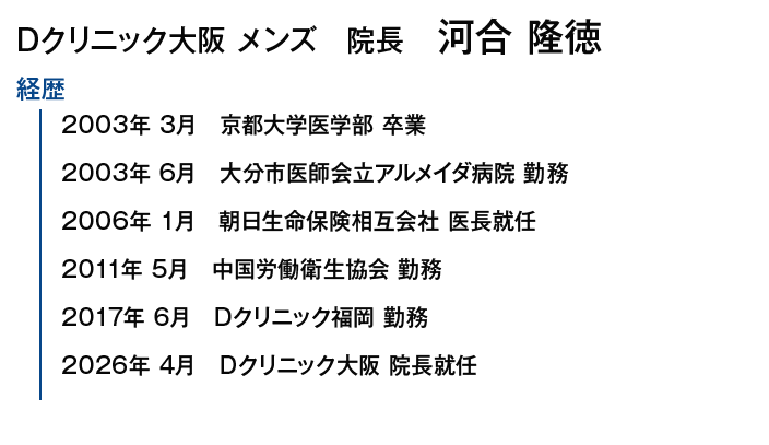 Dクリニック大阪メンズ院長 河合 隆徳｜【【経歴】2003年3月 京都大学医学部 卒業/2003年6月 大分市医師会立アルメイダ病院 勤務/2006年1月 朝日生命保険相互会社 医長就任/2011年5月 中国労働衛生協会 勤務/2017年6月 Dクリニック福岡 勤務/2026年4月/Dクリニック大阪 院長就任