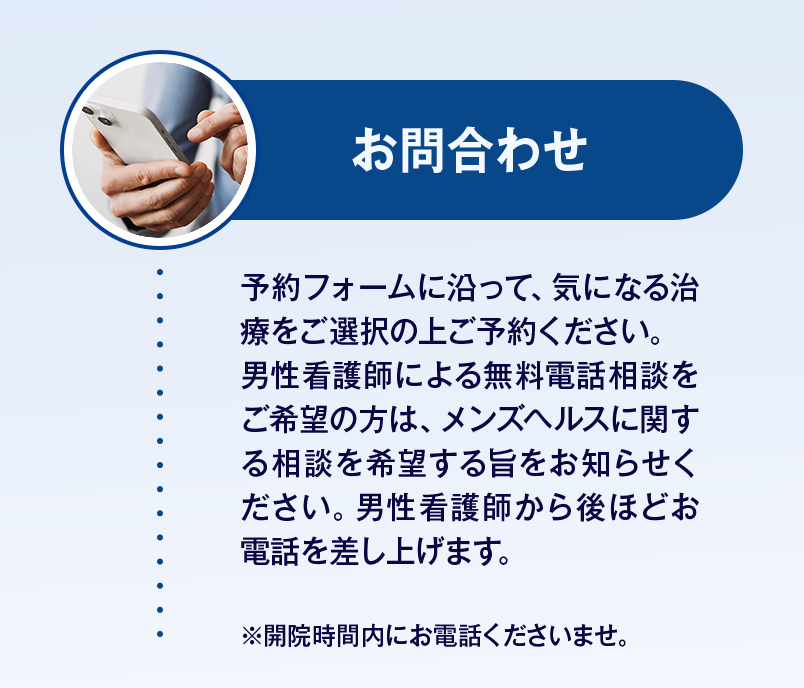 【お問合わせ】予約フォームに沿って、気になる治療をご選択の上ご予約ください。男性看護師による無料電話相談をご希望の方は、メンズヘルスに関する相談を希望する旨をお知らせください。男性看護師から後ほどお電話を差し上げます。※開院時間内にお電話くださいませ。