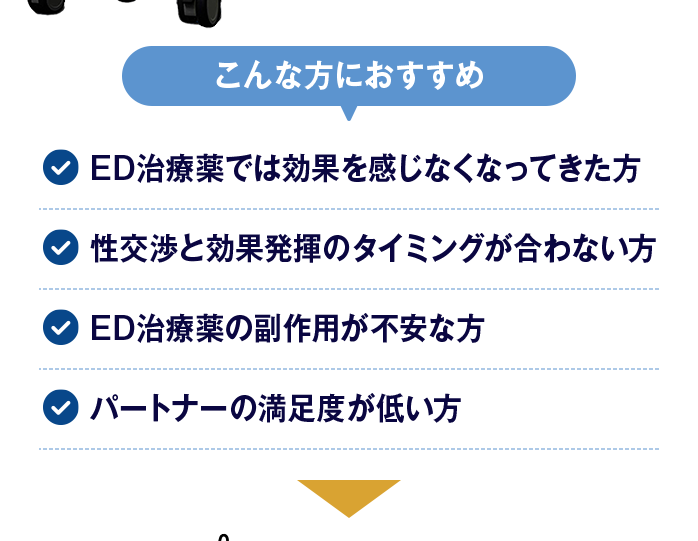 【こんな方におすすめ】ED治療薬では効果を感じなくなってきた方/性交渉と効果発揮のタイミングが合わない方/ED治療薬の副作用が不安な方/パートナーの満足度が低い方