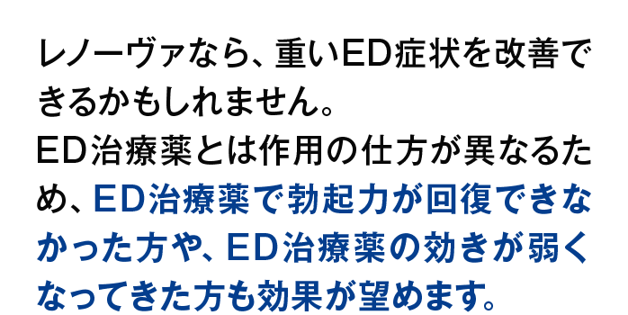 レノーヴァなら、重いED症状を改善できるかもしれません。ED治療薬とは作用の仕方が異なるため、ED治療薬で勃起力が回復できなかった方や、ED治療薬の効きが弱くなってきた方も効果が望めます。