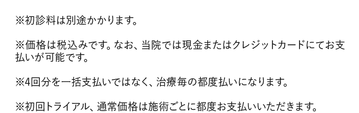 ※初診料は別途かかります。｜※価格は税込みです。当院では現金またはクレジットカードにてお支払いが可能です。｜※4回分を一括支払いではなく、治療毎の都度払いになります。｜※初回トライアル、通常価格は施術ごとに都度お支払いいただきます。