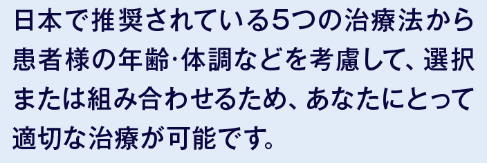 日本で推奨されている5つの治療法から患者様の年齢·体調などを考慮して、選択または組み合わせるため、あなたにとって適切な治療が可能です。