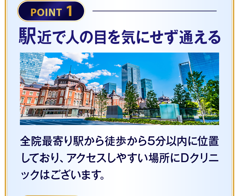 【POINT1 駅近で人の目を気にせず通える】全院最寄り駅から徒歩から5分以内に位置しており、アクセスしやすい場所にDクリニックはございます。