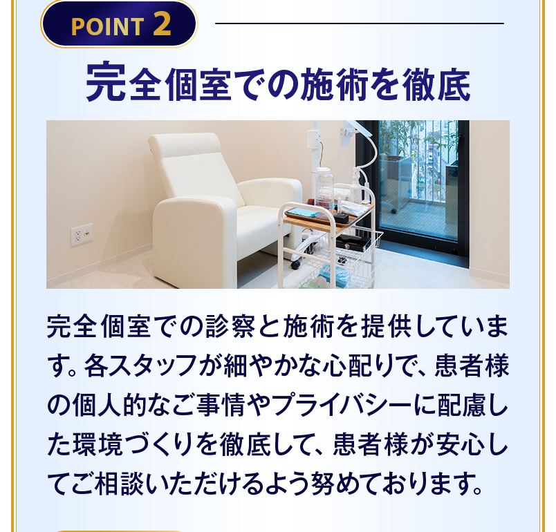 【POINT2 完全個室での施術を徹底】完全個室での診察と施術を提供しています。各スタッフが細やかな心配りで、患者様の個人的なご事情やプライバシーに配慮した環境づくりを徹底して、患者様が安心してご相談いただけるよう努めております。