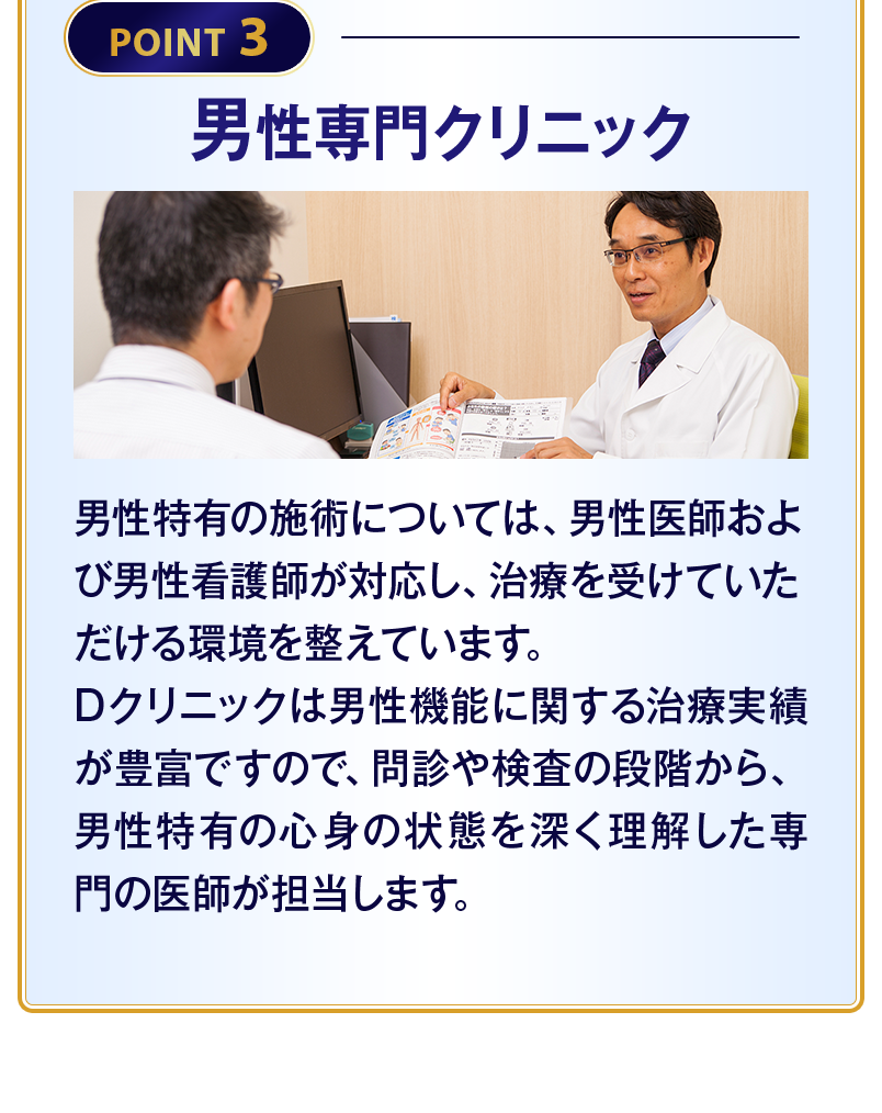 【POINT3 男性専門クリニック】男性特有の施術については、男性医師および男性看護師が対応し、治療を受けていただける環境を整えています。Dクリニックは男性機能に関する治療実績が豊富ですので、問診や検査の段階から、男性特有の心身の状態を深く理解した専門の医師が担当します。