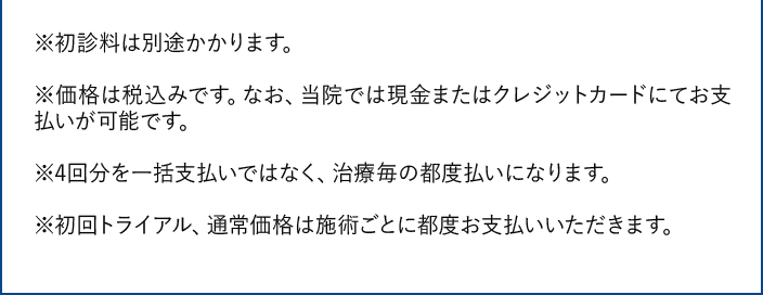 ※初診料は別途かかります。｜※価格は税込みです。当院では現金またはクレジットカードにてお支払いが可能です。｜※4回分を一括支払いではなく、治療毎の都度払いになります。｜※初回トライアル、通常価格は施術ごとに都度お支払いいただきます。