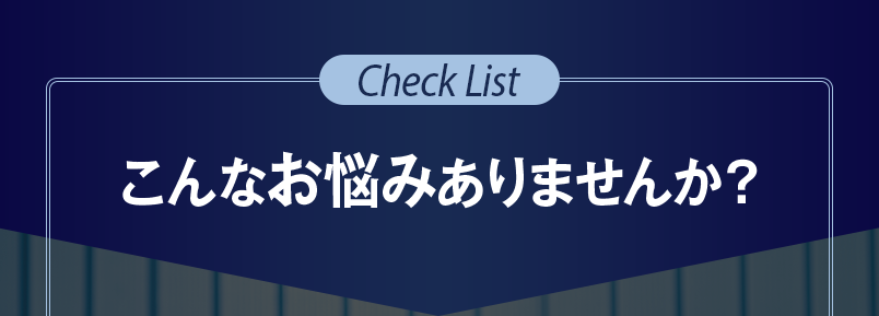 Check List｜こんなお悩みありませんか？
