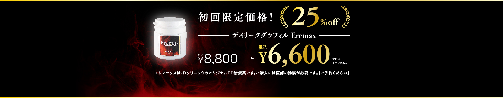 初回限定価格！ 25%off デイリータダラフィル Eremax ¥8,800→¥6,600 30日分30カプセル入り エレマックスは、DクリニックのオリジナルED治療薬です。ご購入には医師の診察が必要です。【ご予約ください】