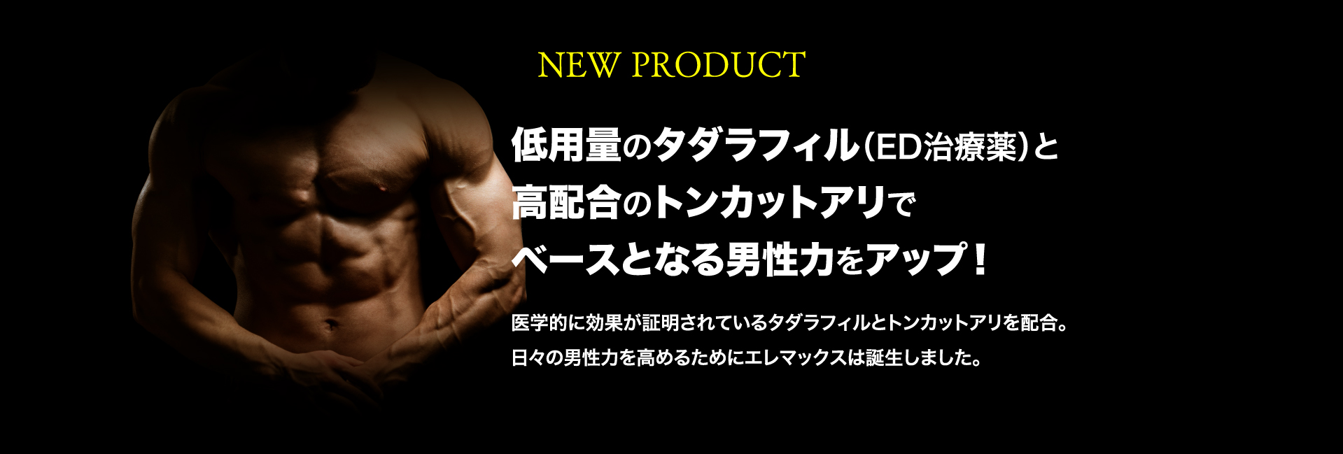 NEW PRODUCT 低用量のタダラフィル（ED治療薬）と高配合のトンカットアリでベースとなる男性力をアップ！医学的に効果が証明されているタダラフィルとトンカットアリを配合。日々の男性力を高めるためにエレマックスは誕生しました。